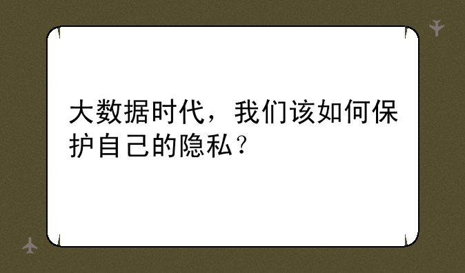 大数据时代，我们该如何保护自己的隐私？