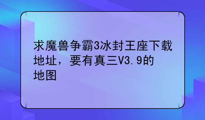求魔兽争霸3冰封王座下载地址，要有真三V3.9的地图