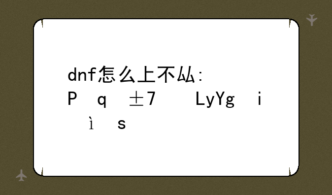dnf怎么上不去了~dnf不能玩怎么回事