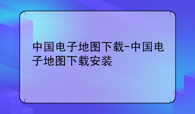 中国电子地图下载-中国电子地图下载安装