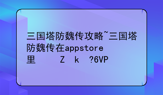 三国塔防魏传攻略~三国塔防魏传在appstore里叫什么