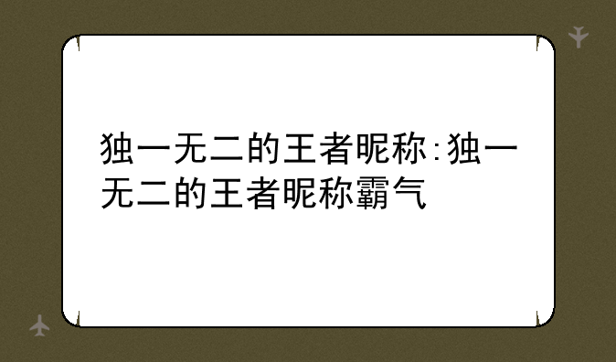 独一无二的王者昵称:独一无二的王者昵称霸气