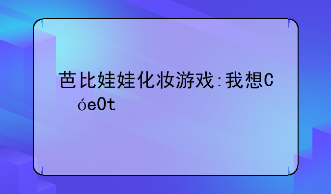 芭比娃娃化妆游戏:我想看芭比娃娃化妆游戏